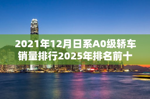 2021年12月日系A0级轿车销量排行2025年排名前十名榜单出炉