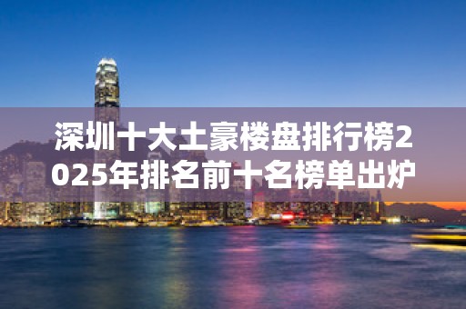 深圳十大土豪楼盘排行榜2025年排名前十名榜单出炉