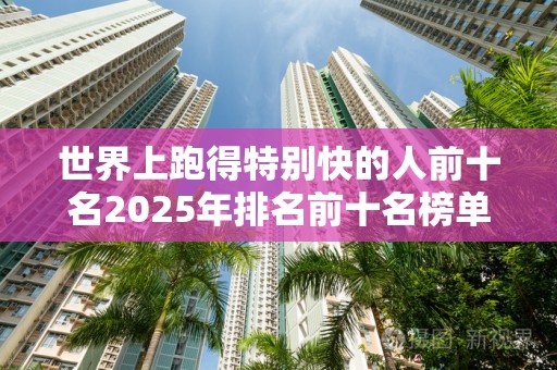 世界上跑得特别快的人前十名2025年排名前十名榜单出炉