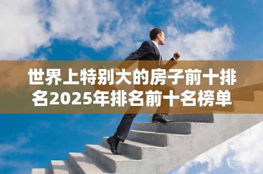 世界上特别大的房子前十排名2025年排名前十名榜单出炉