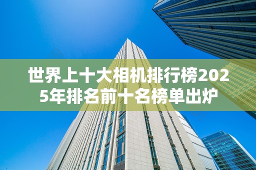 世界上十大相机排行榜2025年排名前十名榜单出炉