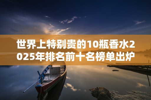 世界上特别贵的10瓶香水2025年排名前十名榜单出炉