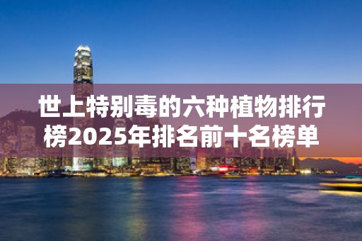 世上特别毒的六种植物排行榜2025年排名前十名榜单出炉