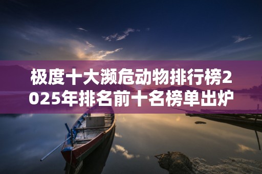 极度十大濒危动物排行榜2025年排名前十名榜单出炉