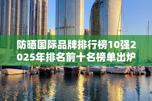 防晒国际品牌排行榜10强2025年排名前十名榜单出炉