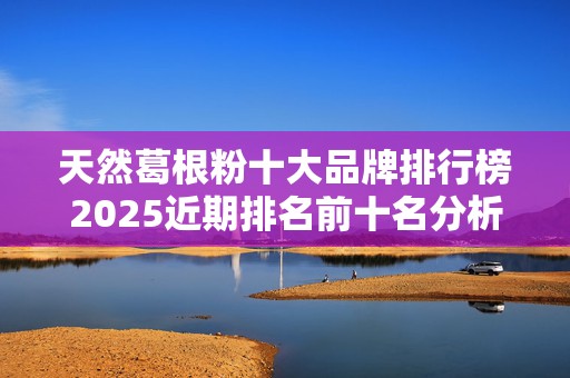 天然葛根粉十大品牌排行榜2025近期排名前十名分析