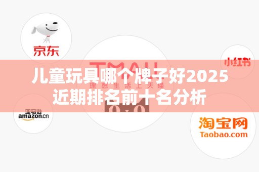 儿童玩具哪个牌子好2025近期排名前十名分析