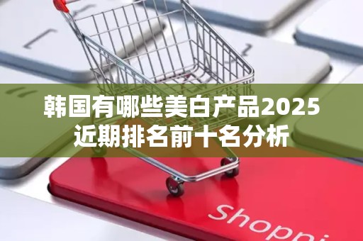 韩国有哪些美白产品2025近期排名前十名分析