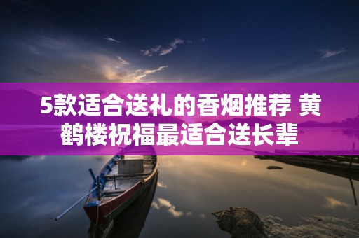 5款适合送礼的香烟推荐 黄鹤楼祝福最适合送长辈