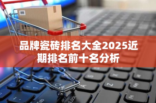 品牌瓷砖排名大全2025近期排名前十名分析