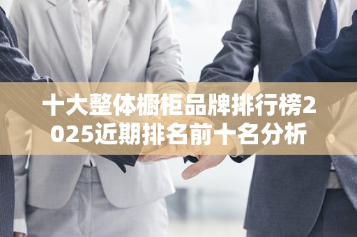 十大整体橱柜品牌排行榜2025近期排名前十名分析