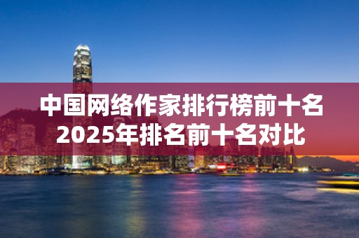 中国网络作家排行榜前十名2025年排名前十名对比