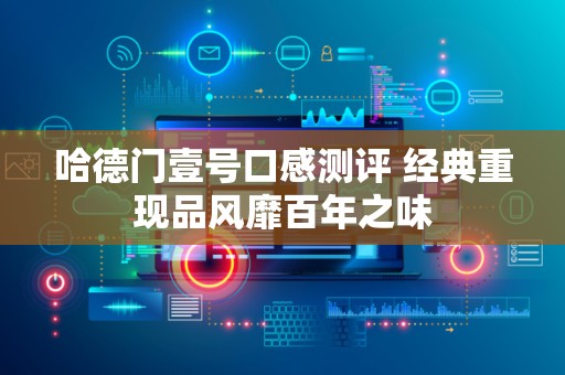 哈德门壹号口感测评 经典重现品风靡百年之味