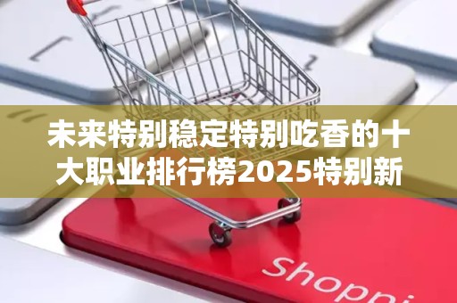 未来特别稳定特别吃香的十大职业排行榜2025特别新排名前十名分析