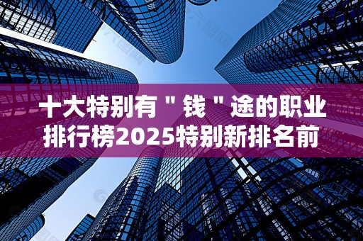 十大特别有＂钱＂途的职业排行榜2025特别新排名前十名分析