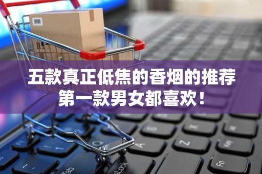 五款真正低焦的香烟的推荐第一款男女都喜欢！
