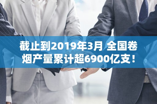 截止到2019年3月 全国卷烟产量累计超6900亿支！