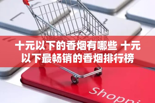 十元以下的香烟有哪些 十元以下最畅销的香烟排行榜