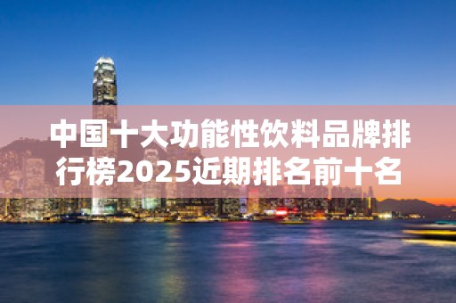 中国十大功能性饮料品牌排行榜2025近期排名前十名分析