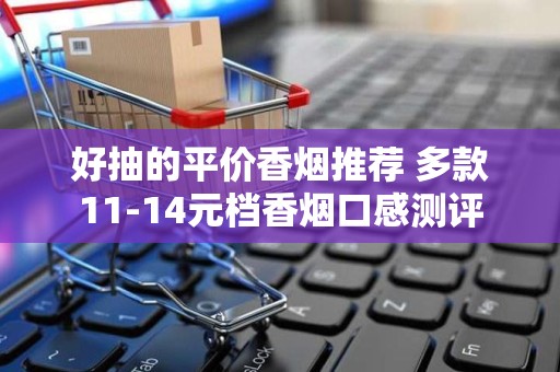 好抽的平价香烟推荐 多款11-14元档香烟口感测评