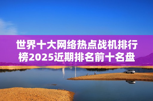 世界十大网络热点战机排行榜2025近期排名前十名盘点