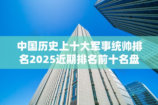 中国历史上十大军事统帅排名2025近期排名前十名盘点