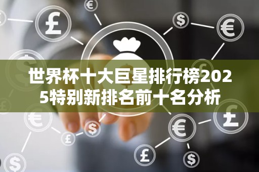 世界杯十大巨星排行榜2025特别新排名前十名分析