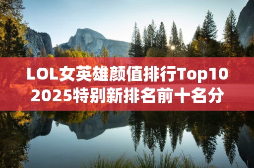 LOL女英雄颜值排行Top102025特别新排名前十名分析