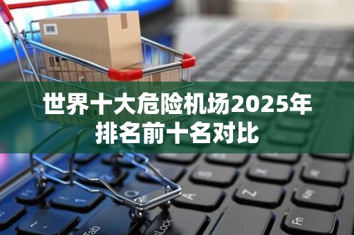 世界十大危险机场2025年排名前十名对比
