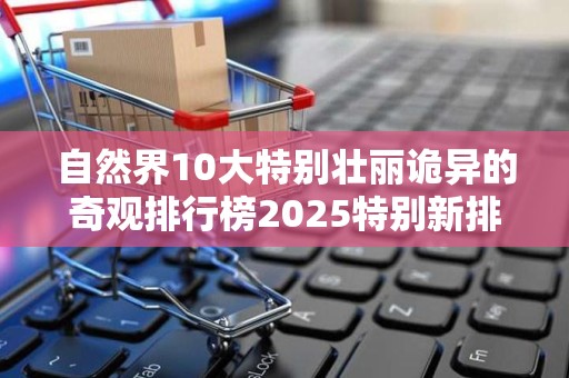 自然界10大特别壮丽诡异的奇观排行榜2025特别新排名前十名分析