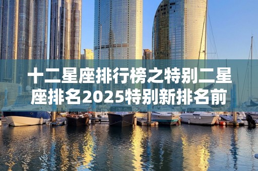 十二星座排行榜之特别二星座排名2025特别新排名前十名分析