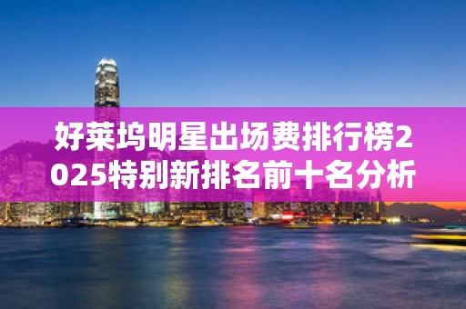 好莱坞明星出场费排行榜2025特别新排名前十名分析