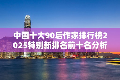 中国十大90后作家排行榜2025特别新排名前十名分析