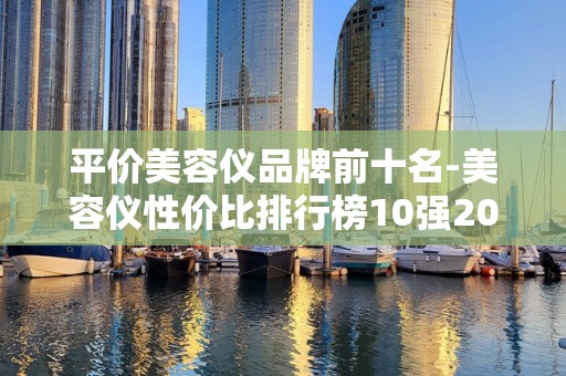 平价美容仪品牌前十名-美容仪性价比排行榜10强2025特别新排名前十名分析