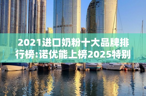 2021进口奶粉十大品牌排行榜:诺优能上榜2025特别新排名前十名分析