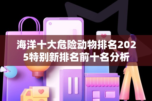 海洋十大危险动物排名2025特别新排名前十名分析
