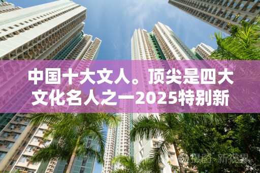 中国十大文人。顶尖是四大文化名人之一2025特别新排名前十名分析