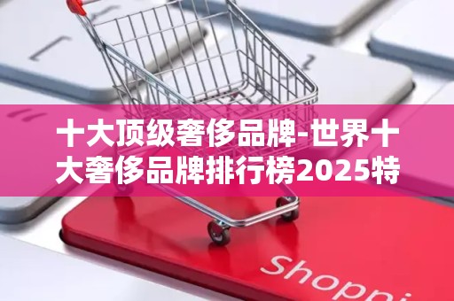 十大顶级奢侈品牌-世界十大奢侈品牌排行榜2025特别新排名前十名分析