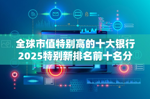 全球市值特别高的十大银行2025特别新排名前十名分析