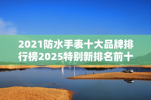 2021防水手表十大品牌排行榜2025特别新排名前十名分析