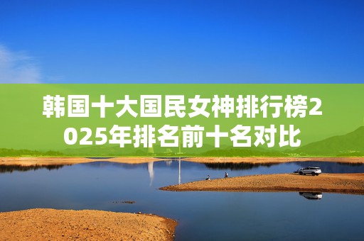 韩国十大国民女神排行榜2025年排名前十名对比