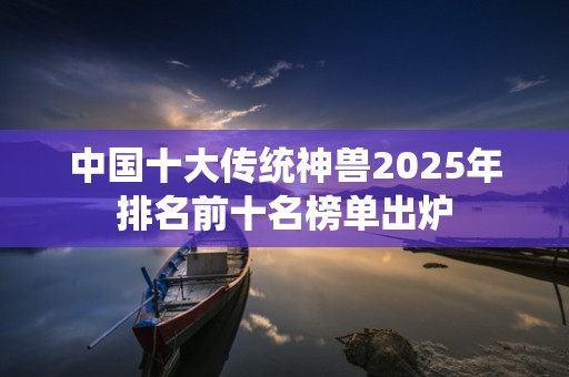 中国十大传统神兽2025年排名前十名榜单出炉