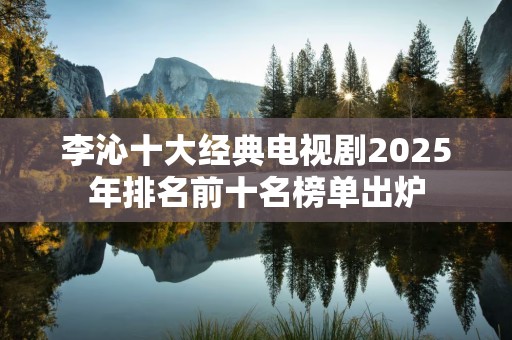 李沁十大经典电视剧2025年排名前十名榜单出炉