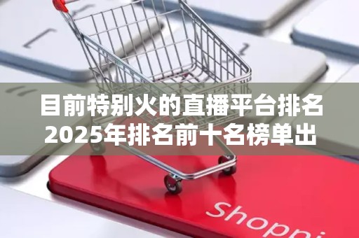 目前特别火的直播平台排名2025年排名前十名榜单出炉