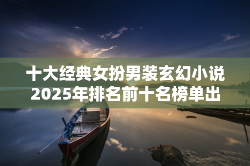 十大经典女扮男装玄幻小说2025年排名前十名榜单出炉