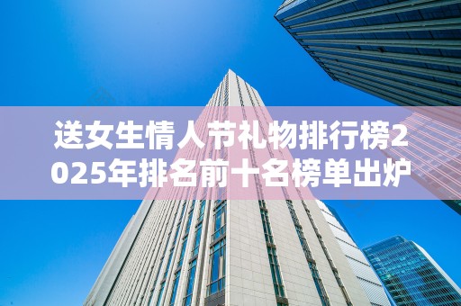 送女生情人节礼物排行榜2025年排名前十名榜单出炉