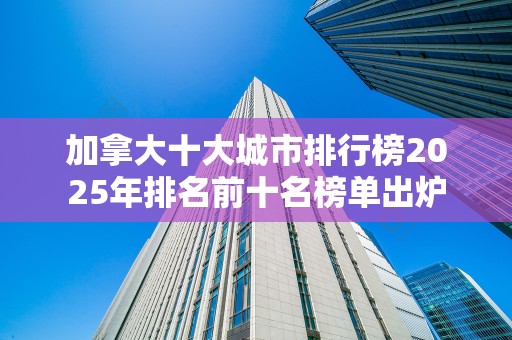 加拿大十大城市排行榜2025年排名前十名榜单出炉