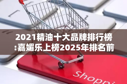2021精油十大品牌排行榜:嘉媚乐上榜2025年排名前十名榜单出炉