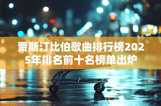 贾斯汀比伯歌曲排行榜2025年排名前十名榜单出炉