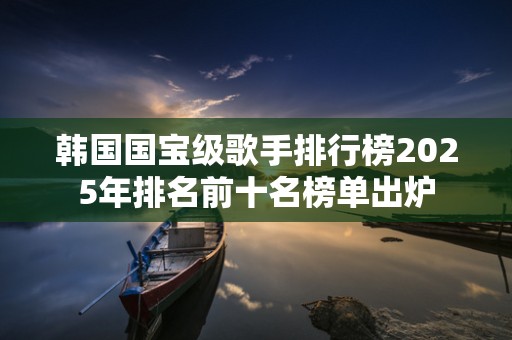 韩国国宝级歌手排行榜2025年排名前十名榜单出炉